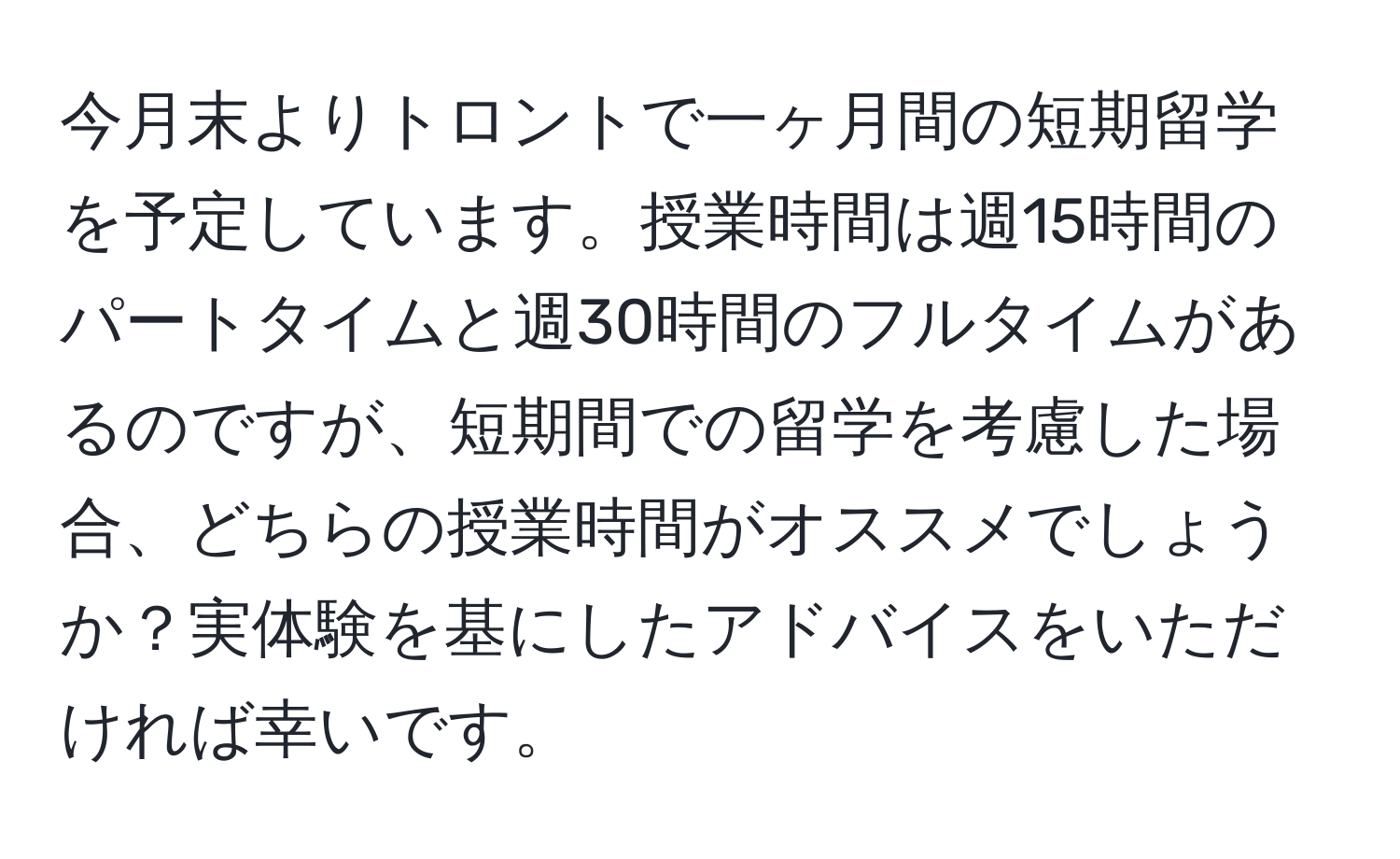 今月末よりトロントで一ヶ月間の短期留学を予定しています。授業時間は週15時間のパートタイムと週30時間のフルタイムがあるのですが、短期間での留学を考慮した場合、どちらの授業時間がオススメでしょうか？実体験を基にしたアドバイスをいただければ幸いです。