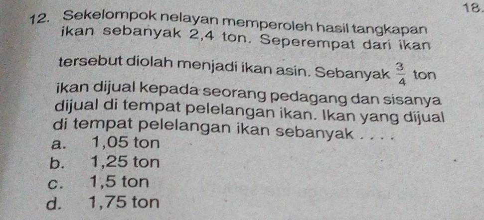 Sekelompok nelayan memperoleh hasil tangkapan
ikan sebanyak 2,4 ton. Seperempat dari ikan
tersebut diolah menjadi ikan asin. Sebanyak  3/4  ton
ikan dijual kepada seorang pedagang dan sisanya
dijual di tempat pelelangan ikan. Ikan yang dijual
di tempat pelelangan ikan sebanyak . . . .
a. 1,05 ton
b. 1,25 ton
c. 1,5 ton
d. 1,75 ton