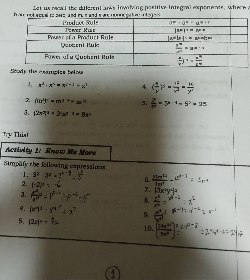 Let us recall the different laws involving positive integral exponents, where a
b are not equal to zero, and m, n and x are nonnegative integers.
Study the examples below.
1. x^2· x^5=x^(2· 5)=x^7
4. ( 4/y )^2= 4^2/y^2 = 16/y^2 
2. (m^3)^4=m^(3· 4)=m^(12)
5.  5^6/5^4 =5^(6-4)=5^2=25
3. (2x^2)^3=2^3x^(2· 3)=8x^6
Try This!
Activity 1: Know Me More
Simplify the following expressions.
1. 3^2· 3^3
2. (-2)^3
6.  15m^(11)/3m^7 
3. ( p^3/q^2 )^2
7. (3x^2y^4)^2
8.  x^8/x^6 
4. (x^4)^3
9. ( a^5/a^4 )^2
5. (2z)^4= 10. ( 24n^(12)/3n^8 )_=^2
1