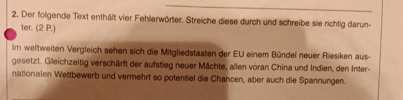 Der folgende Text enthält vier Fehlerwörter. Streiche diese durch und schreibe sie richtig darun- 
ter. (2 P.) 
Im weltweiten Vergleich sehen sich die Mitgliedstaaten der EU einem Bündel neuer Riesiken aus- 
gesetzt. Gleichzeitig verschärft der aufstieg neuer Mächte, allen voran China und Indien, den Inter- 
nationalen Wettbewerb und vermehrt so potentiel die Chancen, aber auch die Spannungen.