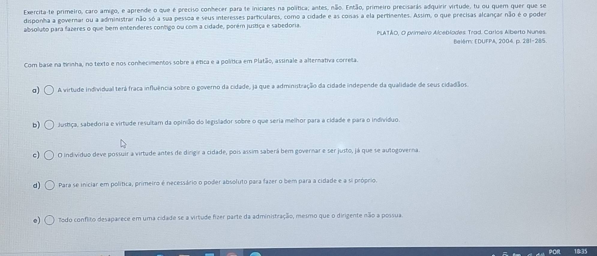 Exercita-te primeiro, caro amigo, e aprende o que é preciso conhecer para te iniciares na política; antes, não. Então, primeiro precisarás adquirir virtude, tu ou quem quer que se
disponha a governar ou a administrar não só a sua pessoa e seus interesses particulares, como a cidade e as coisas a ela pertinentes. Assim, o que precisas alcançar não é o poder
absoluto para fazeres o que bem entenderes contigo ou com a cidade, porém justiça e sabedoria.
PLATÃO, O primeiro Alcebíades. Trad. Carlos Alberto Nunes.
Belém: EDUFPA, 2004. p. 281-285.
Com base na tirinha, no texto e nos conhecimentos sobre a ética e a política em Platão, assinale a alternativa correta.
a) A virtude individual terá fraca influência sobre o governo da cidade, ja que a administração da cidade independe da qualidade de seus cidadãos,
b) Justiça, sabedoria e virtude resultam da opinião do legislador sobre o que seria melhor para a cidade e para o indivíduo,
c) O individuo deve possuir a virtude antes de dirigir a cidade, pois assim saberá bem governar e ser justo, já que se autogoverna.
d) Para se iniciar em política, primeiro é necessário o poder absoluto para fazer o bem para a cidade e a si próprio.
e) Todo conflito desaparece em uma cidade se a virtude fizer parte da administração, mesmo que o dirigente não a possua
18:35