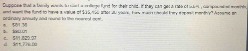 Suppose that a family wants to start a college fund for their child. If they can get a rate of 5.5% , compounded monthly,
and want the fund to have a value of $35,450 after 20 years, how much should they deposit monthly? Assume an
ordinary annuity and round to the nearest cent.
a. $81.38
b. $80.01
c. $11,829.97
d. $11,776.00