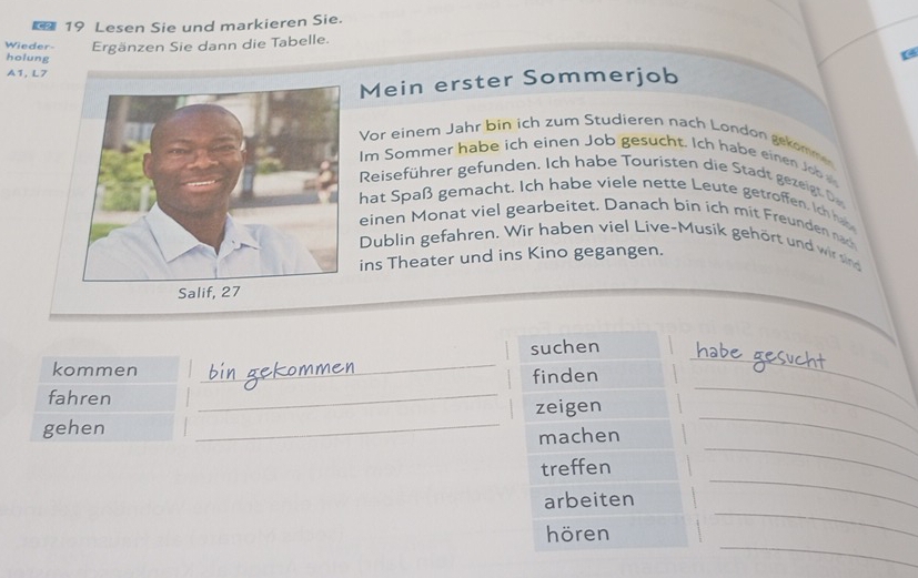 € 19 Lesen Sie und markieren Sie. 
Wieder- Ergänzen Sie dann die Tabelle. 
holung 
A1, L7 
Mein erster Sommerjob 
Vor einem Jahr bin ich zum Studieren nach London gekömme 
Im Sommer habe ich einen Job gesucht. Ich habe eine Job 
Reisefüh er gef nden Ich habe ouristen die tadt e igt 
hat Spaß gemacht. Ich habe viele nette Leute getroffen Ic 
einen Monat viel gearbeitet. Danach bin ich mit Freunden nac 
Dublin gefahren. Wir haben viel Live-Musík gehört und wir sind 
ins Theater und ins Kino gegangen. 
suchen habe 
kommen 
_ 
_ 
finden 
fahren 
_ 
gehen _zeigen_ 
_ 
machen 
treffen 
_ 
_ 
arbeiten 
_ 
_ 
hören