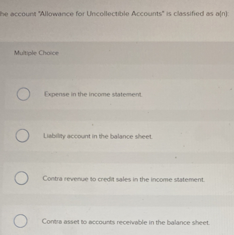 he account ''Allowance for Uncollectible Accounts' is classified as a(n) : 
Multiple Choice
Expense in the income statement.
Liability account in the balance sheet.
Contra revenue to credit sales in the income statement.
Contra asset to accounts receivable in the balance sheet.