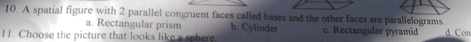 A spatial figure with 2 parallel congruent faces called bases and the other faces are parallelograms.
a. Rectangular prism b. Cylinder c. Rectangular pyramid d. Con
11. Choose the picture that looks like a sphere.