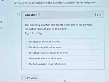 Answers will be revealed after the due date has passed for the assignment.
Question 7 1 pts
g
The following equation represents which one of the periodic
d properties? Note that e' is an electron.
x_(a)+e^-to x_(a)
The electron affinity of an atom.
The electronegativity of an atom.
The effective naclear charge of an atom.
The metallic character of an atom
The first ionization energy of an atom.
Previous