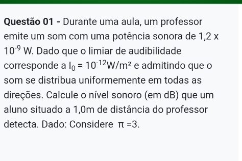 Durante uma aula, um professor 
emite um som com uma potência sonora de 1,2 x
10^(-9)W. Dado que o limiar de audibilidade 
corresponde a I_0=10^(-12)W/m^2 e admitindo que o 
som se distribua uniformemente em todas as 
direções. Calcule o nível sonoro (em dB) que um 
aluno situado a 1,0m de distância do professor 
detecta. Dado: Considere π =3.