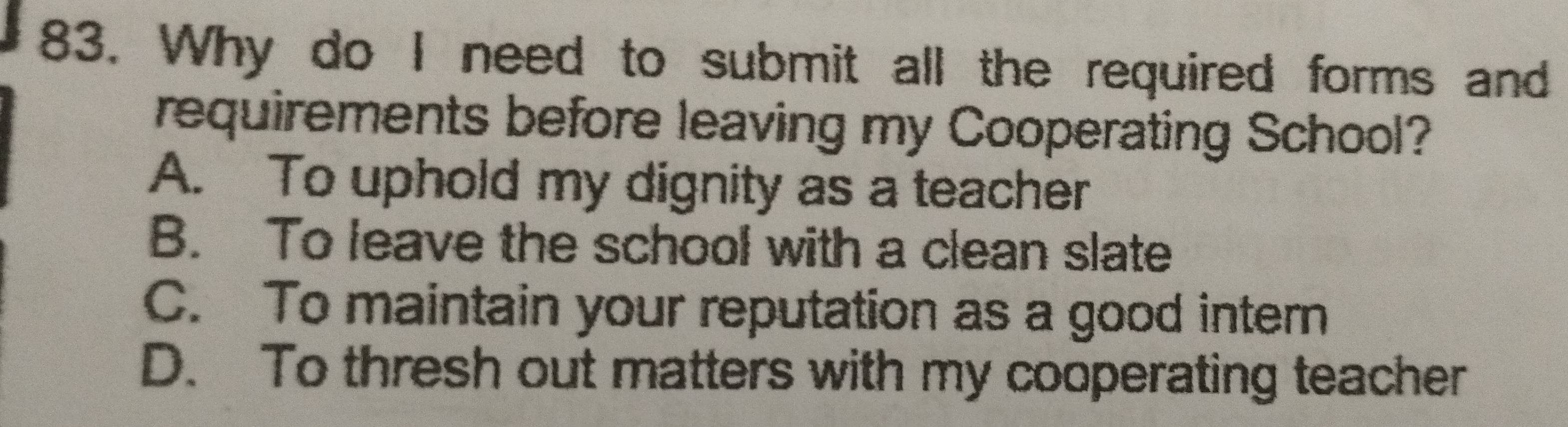 Why do I need to submit all the required forms and
requirements before leaving my Cooperating School?
A. To uphold my dignity as a teacher
B. To leave the school with a clean slate
C. To maintain your reputation as a good intern
D. To thresh out matters with my cooperating teacher