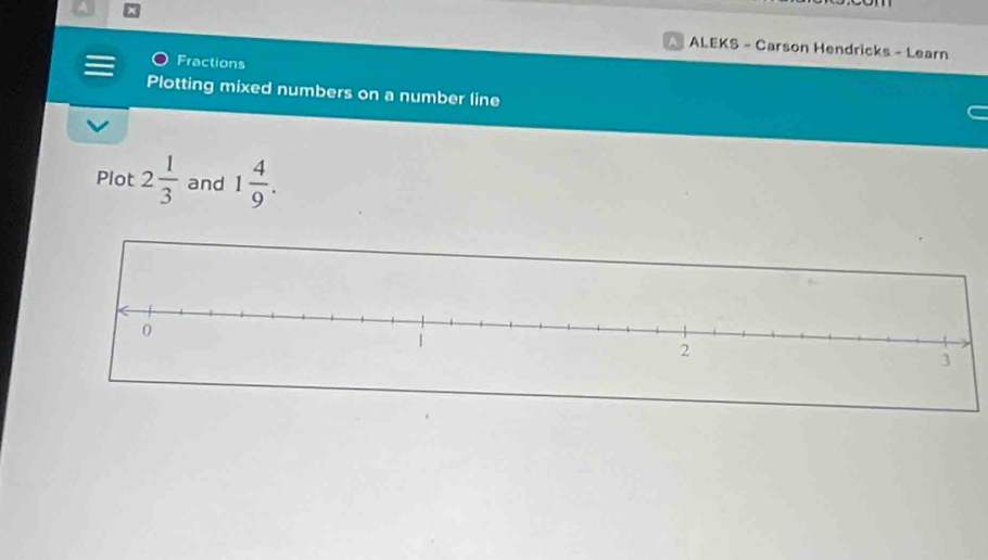 ALEKS - Carson Hendricks - Learn 
Fractions 
Plotting mixed numbers on a number line 
Plot 2 1/3  and 1 4/9 .