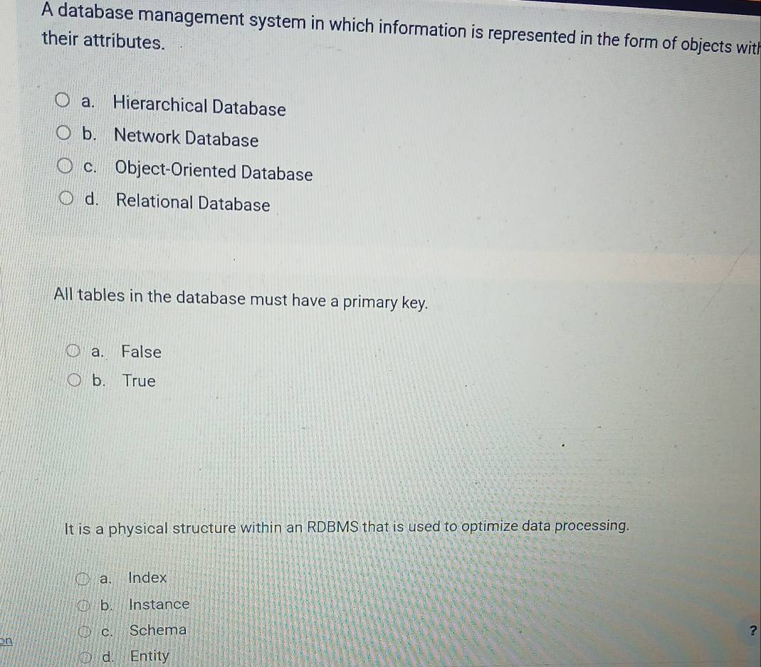 A database management system in which information is represented in the form of objects with
their attributes.
a. Hierarchical Database
b. Network Database
c. Object-Oriented Database
d. Relational Database
All tables in the database must have a primary key.
a. False
b. True
It is a physical structure within an RDBMS that is used to optimize data processing.
a. Index
b. Instance
c. Schema
?
on
d. Entity