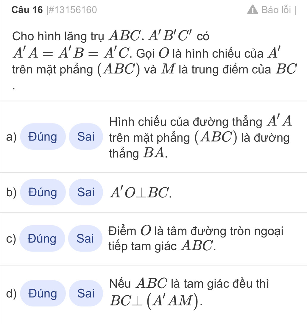 #13156160 ! Báo lỗi | 
Cho hình lăng trụ ABC. A'B'C'cdot
A'A=A'B=A'C Gọi O là hình chiếu của A'
trên mặt phẳng (ABC) và M là trung điểm của BC
Hình chiếu của đường thẳng A'A
a) Đúng Sai trên mặt phẳng (ABC) là đường 
thẳng BA. 
b) Đúng Sai A'O⊥ BC
Điểm O là tâm đường tròn ngoại 
c) Đúng Sai tiếp tam giác ABC. 
Nếu ABC là tam giác đều thì 
d) Đúng Sai
BC⊥ (A'AM).