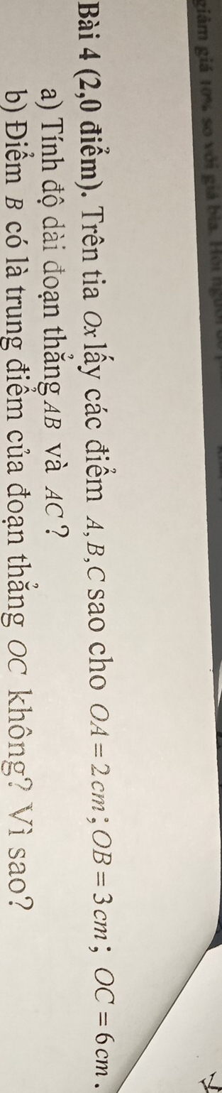 giảm giá 10% so với giá bìa. Hội người 
Bài 4 (2,0 điểm). Trên tia Ox lấy các điểm A, B, C sao cho OA=2cm; OB=3cm; OC=6cm. 
a) Tính độ dài đoạn thắng AB và AC ? 
b) Điểm B có là trung điểm của đoạn thẳng OC không? Vì sao?