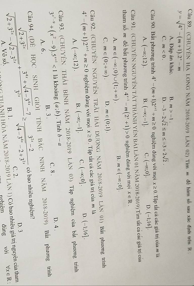 (CHUYÊN HA LONG NĂM 2018-2019 LÀN 02) Tim m để hàm số sau xác định trên R :
y=sqrt(4^x-(m+1).2^x-m)
A. Đáp án khác. B. m>-1.
C. m<0. D. -3-2sqrt(2)≤ m≤ -3+2sqrt(2).
Câu 90. Bất phương trình 4^x-(m+1)2^(x+1)+m≥ 0 nghiệm đúng với mọi x≥ 0 Tập tất cả các giá trị của m là
A. (-∈fty ;12). B. (-∈fty ;-1]. C. (-∈fty ;0].
D. (-1;16].
Câu 91. (CHUYÊN NGUYÊN TÁT THẢNH YÊN BÁI LẢN 01 NăM 2018-2019) Tỉm tất cả các giá trị của
tham số m để bất phương trình 4^(x-1)-m(2^x+1)>0 nghiệm đúng với mọi x∈ R.
A. m∈ (-∈fty ;0)∪ (1;+∈fty ).
B. m∈ (-∈fty ;0].
C. m∈ (0;+∈fty ). D. m∈ (0;1).
Câu 92. (CHUYÊN NGUYÊN TRÃI HẢI DƯƠNG NÃM 2018-2019 LẢN 01) Bất phương trình
4^x-(m+1)2^(x+1)+m≥ 0 nghiệm đúng với mọi x≥ 0. Tập tất cả các giá trị của m là
A. (-∈fty ;12).
B. (-∈fty ;-1]. C. (-∈fty ;0]. D. (-1;16].
Câu 93. (CHUYÊN THÁI BÌNH NÁM 2018-2019 LẢN 03) Tập nghiệm của bất phương trình
3^(x^2)-9+(x^2-9).5^(x+1)<1</tex> là khoảng (a;b). Tính b-a
D. 4 .
A. 6 . B. 3 . C. 8 .
Câu 94. (ĐÈ HỌC SINH GIÔI TÍNH BÁC NINH NÄM 2018-2019) Bất phương trình
 (sqrt(2+3^(2x)))/sqrt(2+3^(2x))-sqrt(2-3^(2x)) + (3^(4x)+sqrt(4-3^(4x))-7)/3^(2x) ≥  (3^(2x)-2)/sqrt(4-3^(4x))-2+3^(2x)  có bao nhiêu nghiệm?
D. 3
C. 2.
NG THANH HÓA NÃM 2018-2019 LÂN 1) Có bao nhiêu giá trị nguyên của tham
A. Vô số. B. 1.
nghiêm đúng với forall x∈ R: