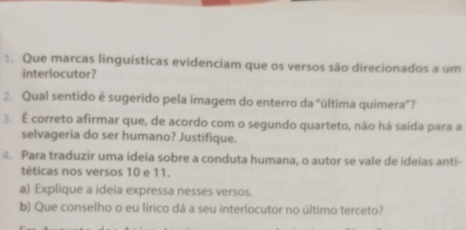 Que marcas linguísticas evidenciam que os versos são direcionados a um 
interlocutor? 
2. Qual sentido é sugerido pela imagem do enterro da “última quimera”? 
3. É correto afirmar que, de acordo com o segundo quarteto, não há saída para a 
selvageria do ser humano? Justifique. 
4. Para traduzir uma ideia sobre a conduta humana, o autor se vale de ideias anti- 
téticas nos versos 10 e 11. 
a) Explique a ideia expressa nesses versos. 
b) Que conselho o eu lírico dá a seu interlocutor no último terceto?