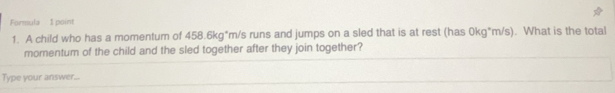 Formula 1 point 
1. A child who has a momentum of 458.6kg*m/s runs and jumps on a sled that is at rest (has 0kg*m/s). What is the total 
momentum of the child and the sled together after they join together? 
Type your answer...