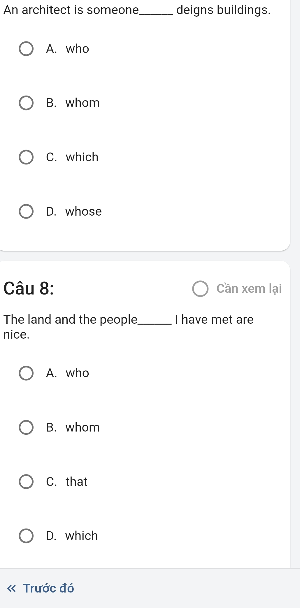 An architect is someone_ deigns buildings.
A. who
B. whom
C. which
D. whose
Câu 8: Cần xem lại
The land and the people_ I have met are
nice.
A. who
B. whom
C. that
D. which
Trước đó