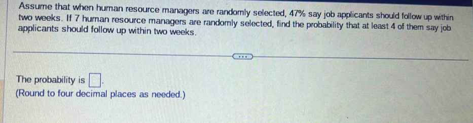 Assume that when human resource managers are randomly selected, 47% say job applicants should follow up within
two weeks. If 7 human resource managers are randomly selected, find the probability that at least 4 of them say job 
applicants should follow up within two weeks. 
The probability is □. 
(Round to four decimal places as needed.)