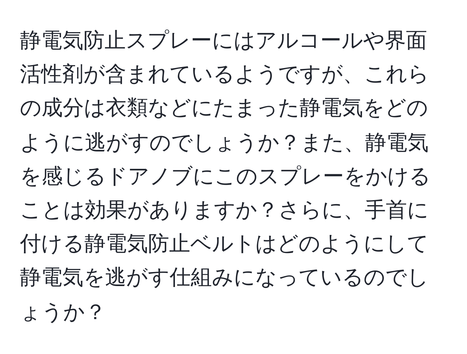 静電気防止スプレーにはアルコールや界面活性剤が含まれているようですが、これらの成分は衣類などにたまった静電気をどのように逃がすのでしょうか？また、静電気を感じるドアノブにこのスプレーをかけることは効果がありますか？さらに、手首に付ける静電気防止ベルトはどのようにして静電気を逃がす仕組みになっているのでしょうか？