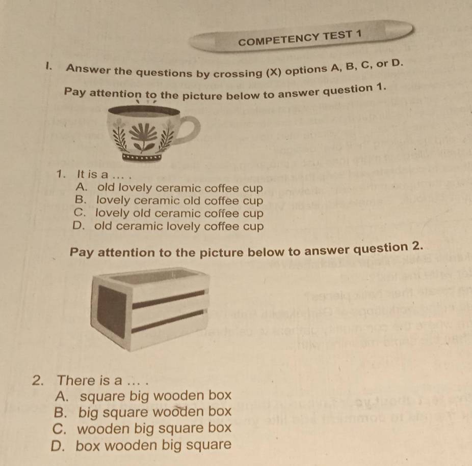 COMPETENCY TEST 1
I. Answer the questions by crossing (X) options A, B, C, or D.
Pay attention to the picture below to answer question 1.
1. It is a ... .
A. old lovely ceramic coffee cup
B. lovely ceramic old coffee cup
C. lovely old ceramic coffee cup
D. old ceramic lovely coffee cup
Pay attention to the picture below to answer question 2.
2. There is a ... .
A. square big wooden box
B. big square wooden box
C. wooden big square box
D. box wooden big square