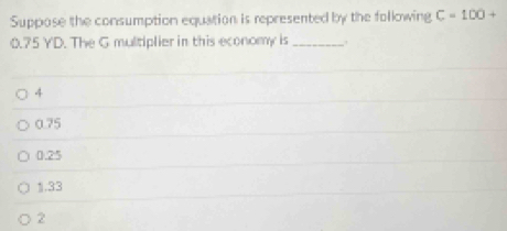 Suppose the consumption equation is represented by the following C=100+
0.75 YD. The G multiplier in this economy is_
4
0.75
0.25
1.33
2