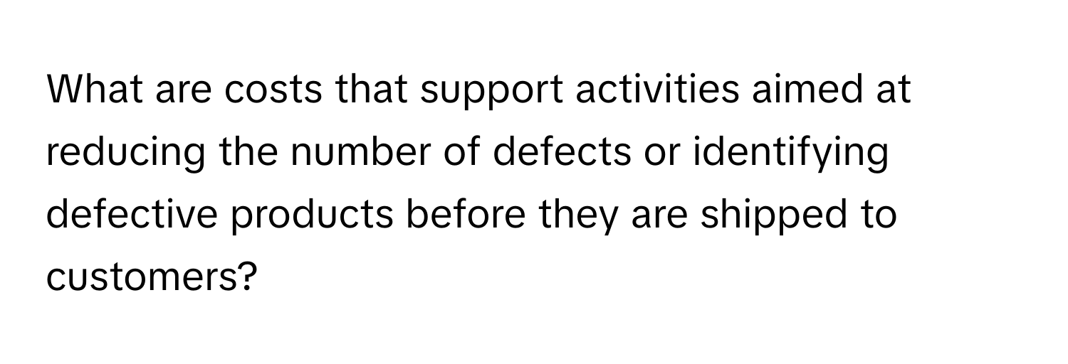 What are costs that support activities aimed at reducing the number of defects or identifying defective products before they are shipped to customers?