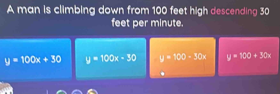 A man is climbing down from 100 feet high descending 30
feet per minute.
y=100x+30 y=100x-30 y=100-30x y=100+30x