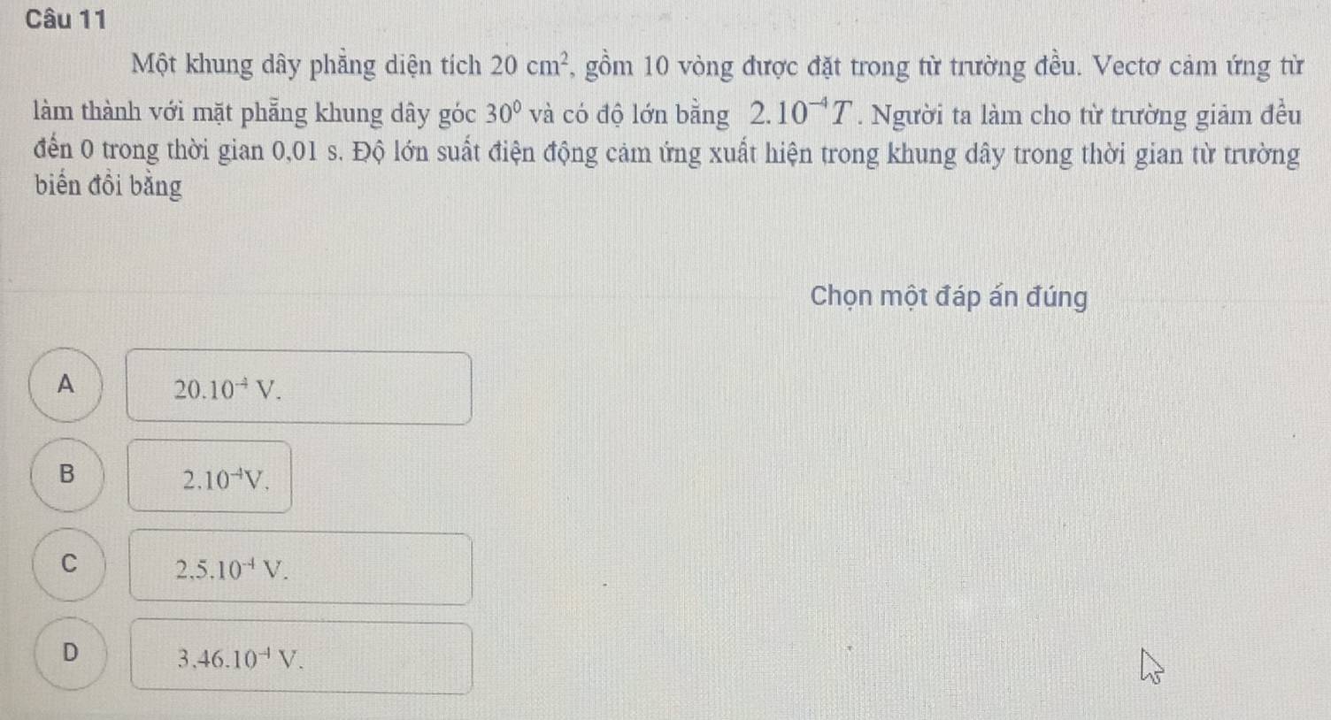 Một khung dây phẳng diện tích 20cm^2 , gồm 10 vòng được đặt trong từ trường đều. Vectơ cảm ứng từ
làm thành với mặt phẳng khung dây góc 30° và có độ lớn bằng 2.10^(-4)T. Người ta làm cho từ trường giảm đều
đến 0 trong thời gian 0,01 s. Độ lớn suất điện động cảm ứng xuất hiện trong khung dây trong thời gian từ trường
biến đồi bằng
Chọn một đáp án đúng
A
20.10^(-4)V.
B
2.10^(-4)V.
C 2,5.10^(-4)V.
D
3.46.10^(-1)V.