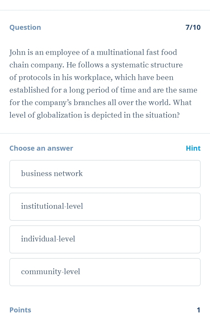 Question 7/10
John is an employee of a multinational fast food
chain company. He follows a systematic structure
of protocols in his workplace, which have been
established for a long period of time and are the same
for the company’s branches all over the world. What
level of globalization is depicted in the situation?
Choose an answer Hint
business network
institutional-level
individual-level
community-level
Points 1