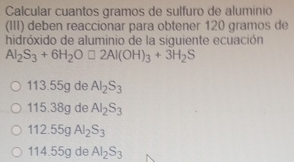 Calcular cuantos gramos de sulfuro de aluminio
(III) deben reaccionar para obtener 120 gramos de
hidróxido de aluminio de la siguiente ecuación
Al_2S_3+6H_2O□ 2Al(OH)_3+3H_2S
113.55g de Al_2S_3
115.38g de Al_2S_3
112.55g Al_2S_3
114.55g de Al_2S_3