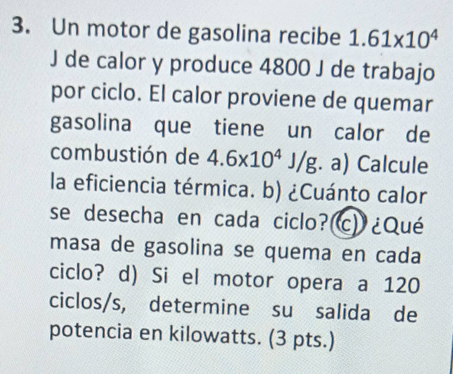 Un motor de gasolina recibe 1.61* 10^4
J de calor y produce 4800 J de trabajo 
por ciclo. El calor proviene de quemar 
gasolina que tiene un calor de 
combustión de 4.6* 10^4J/g · a) Calcule 
la eficiencia térmica. b) ¿Cuánto calor 
se desecha en cada ciclo?(c) ¿Qué 
masa de gasolina se quema en cada 
ciclo? d) Si el motor opera a 120
ciclos/s, determine su salida de 
potencia en kilowatts. (3 pts.)