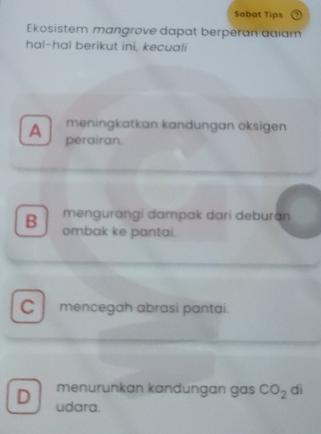 Sobat Tips
Ekosistem mangrove dapat berperan aaıam
hal-hal berikut ini, kecuali
meningkatkan kandungan oksigen
A perairan.
mengurangi dampak dari deburan
B ombak ke pantai.
C mencegah abrasi pantai.
menurunkan kandungan gas CO_2 di
D udara.