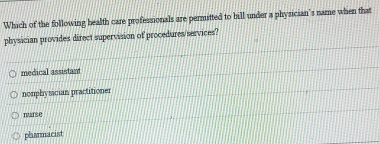 Which of the following health care professionals are permitted to bill under a physician's name when that
physician provides direct supervision of procedures/services?
medical assistam
nonphyscian practitioner
nurse
plasmacist