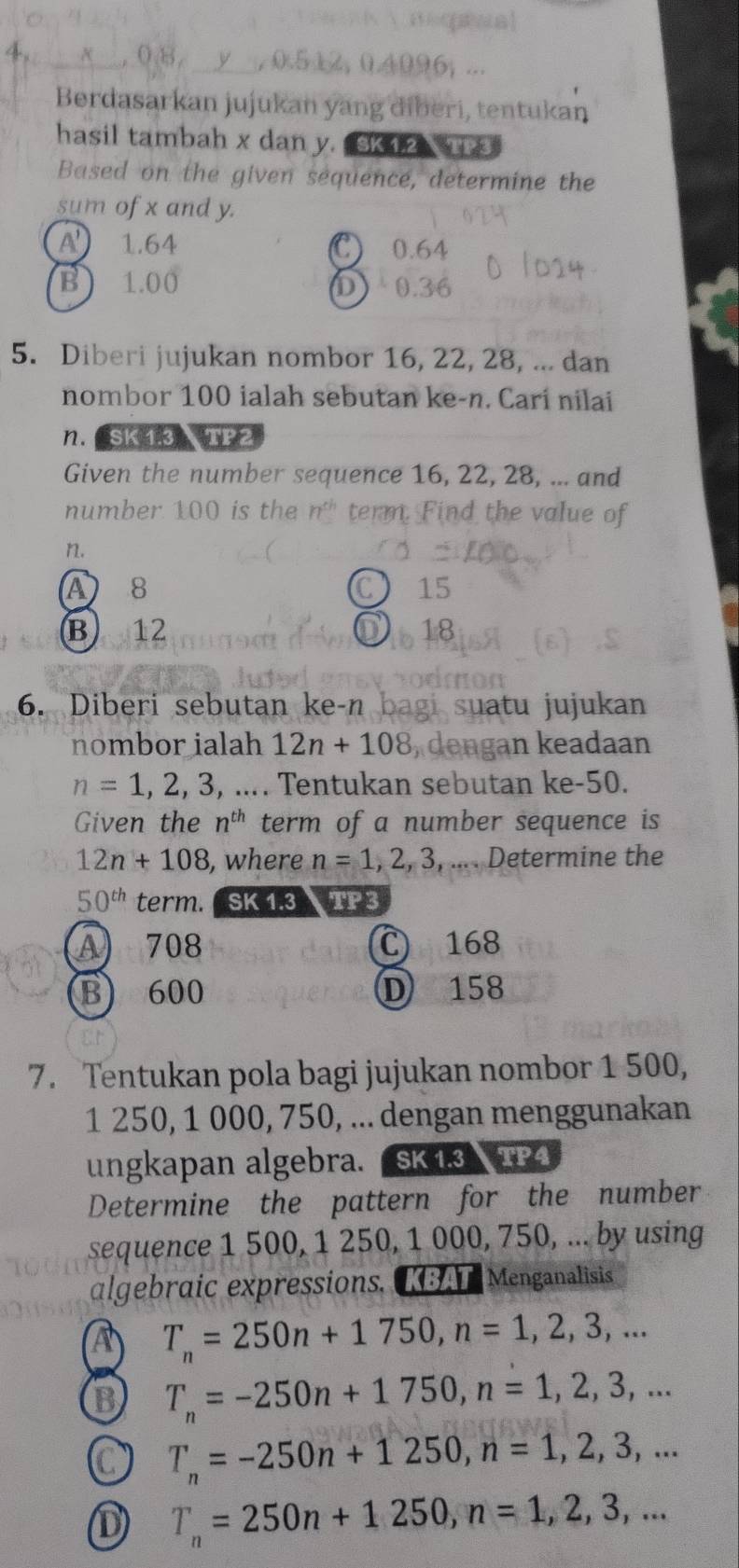 a
0.512, 04 bi .
Berdasarkan jujukan yang diberi, tentukan
hasil tambah x dan y. SK 12 TP3
Based on the given sequence, determine the
sum of x and y.
A 1.64 0.64
C
B) 1.00 D 0.36
5. Diberi jujukan nombor 16, 22, 28, ... dan
nombor 100 ialah sebutan ke- n. Cari nilai
n. Sk13 TP2
Given the number sequence 16, 22, 28, ... and
number 100 is the n^(th) term. Find the value of
n.
A 8 15
C
B ) 12 18
6. Diberi sebutan ke-n b gi suatu jujukan
nombor ialah 12n+108 , dengan keadaan
n=1, 2, 3,... . Tentukan sebutan ke -50.
Given the n^(th) term of a number sequence is
12n+108 , where n=1, 2, 3,... .... Determine the
50^(th) term. SK 1.3 TP3
A 708 C 168
B 600 D 158
7. Tentukan pola bagi jujukan nombor 1 500,
1 250, 1 000, 750, ... dengan menggunakan
ungkapan algebra. SK1.3 TP4
Determine the pattern for the number
sequence 1 500, 1 250, 1 000, 750, ... by using
algebraic expressions. [AT Menganalisis
A T_n=250n+1750, n=1, 2, 3,...
B T_n=-250n+1750, n=1, 2, 3,...
C T_n=-250n+1250, n=1, 2, 3,...
D T_n=250n+1250, n=1, 2, 3,...