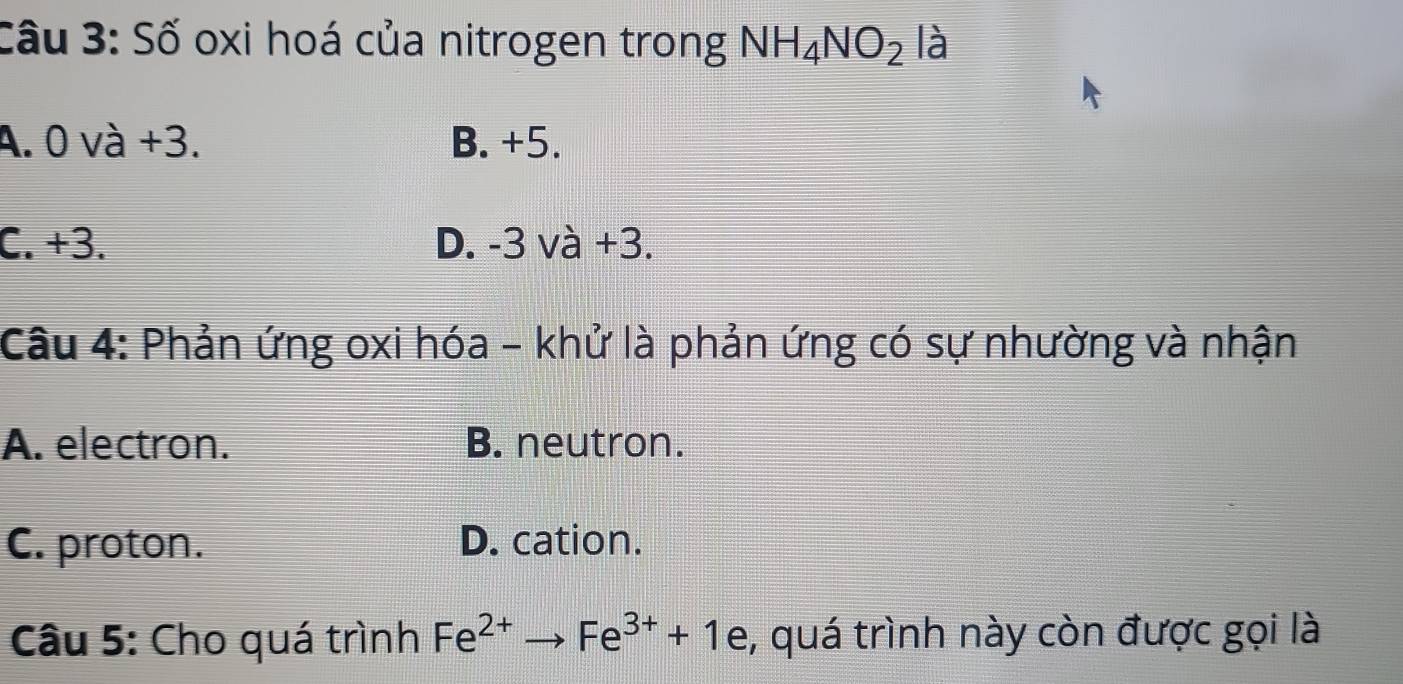 Số oxi hoá của nitrogen trong NH_4NO_2 là
A. 0 và +3. B. +5.
C. +3. D. -3 và +3.
Câu 4: Phản ứng oxi hóa - khử là phản ứng có sự nhường và nhận
A. electron. B. neutron.
C. proton. D. cation.
Câu 5: Cho quá trình Fe^(2+)to Fe^(3+)+1 e, quá trình này còn được gọi là