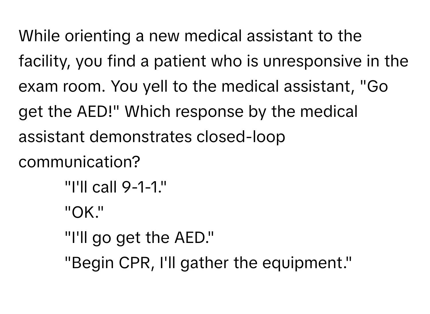 While orienting a new medical assistant to the facility, you find a patient who is unresponsive in the exam room. You yell to the medical assistant, "Go get the AED!" Which response by the medical assistant demonstrates closed-loop communication?

- "I'll call 9-1-1."
- "OK."
- "I'll go get the AED."
- "Begin CPR, I'll gather the equipment."