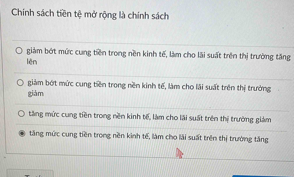 Chính sách tiền tệ mở rộng là chính sách
giảm bớt mức cung tiền trong nền kinh tế, làm cho lãi suất trên thị trường tăng
lên
giảm bớt mức cung tiền trong nền kinh tế, làm cho lãi suất trên thị trường
giảm
tăng mức cung tiền trong nền kinh tế, làm cho lãi suất trên thị trường giảm
tăng mức cung tiền trong nền kinh tế, làm cho lãi suất trên thị trường tăng