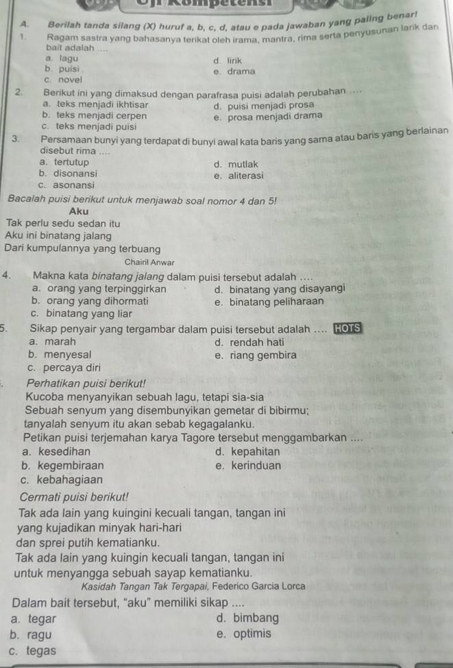 Rompetens
A. Berilah tanda silang (X) huruf a, b, c, d, atau e pada jawaban yang paling benar!
1. Ragam sastra yang bahasanya terikat oleh irama, mantra, rima serta penyusunan larik dan
bait adalah ....
a lagu
b. puisi . d. lirik
e. drama
c. novel
2. Berikut ini yang dimaksud dengan parafrasa puisi adalah perubahan ....
a. teks menjadi ikhtisar d. puisi menjadi prosa
b. teks menjadi cerpen e. prosa menjadi drama
c. teks menjadi puisi
3. Persamaan bunyi yang terdapat di bunyi awal kata baris yang sama atau baris yang berlainan
disebut rima ....
a. tertutup d. mutlak
b. disonansi e. aliterasi
c. asonansi
Bacalah puisi berikut untuk menjawab soal nomor 4 dan 5!
Aku
Tak perlu sedu sedan itu
Aku ini binatang jalang
Dari kumpulannya yang terbuang
Chairil Anwar
4. Makna kata binatang jalang dalam puisi tersebut adalah ...
a. orang yang terpinggirkan d. binatang yang disayangi
b. orang yang dihormati e. binatang peliharaan
c. binatang yang liar
5. Sikap penyair yang tergambar dalam puisi tersebut adalah .. HOTS
a. marah d. rendah hati
b. menyesal e. riang gembira
c. percaya diri
Perhatikan puisi berikut!
Kucoba menyanyikan sebuah lagu, tetapi sia-sia
Sebuah senyum yang disembunyikan gemetar di bibirmu;
tanyalah senyum itu akan sebab kegagalanku.
Petikan puisi terjemahan karya Tagore tersebut menggambarkan ....
a. kesedihan d. kepahitan
b. kegembiraan e. kerinduan
c. kebahagiaan
Cermati puisi berikut!
Tak ada lain yang kuingini kecuali tangan, tangan ini
yang kujadikan minyak hari-hari
dan sprei putih kematianku.
Tak ada lain yang kuingin kecuali tangan, tangan ini
untuk menyangga sebuah sayap kematianku.
Kasidah Tangan Tak Tergapai, Federico Garcia Lorca
Dalam bait tersebut, “aku” memiliki sikap ....
a. tegar d. bimbang
b. ragu e. optimis
c. tegas