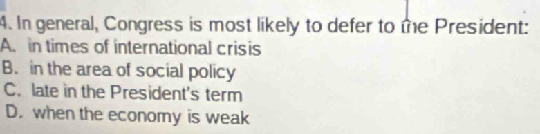 In general, Congress is most likely to defer to te President:
A. in times of international crisis
B. in the area of social policy
C. late in the President's term
D. when the economy is weak