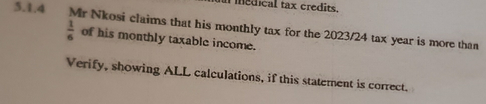 al iedical tax credits. 
5.1.4 Mr Nkosi claims that his monthly tax for the 2023/24 tax year is more than
 1/6  of his monthly taxable income. 
Verify, showing ALL calculations, if this statement is correct.