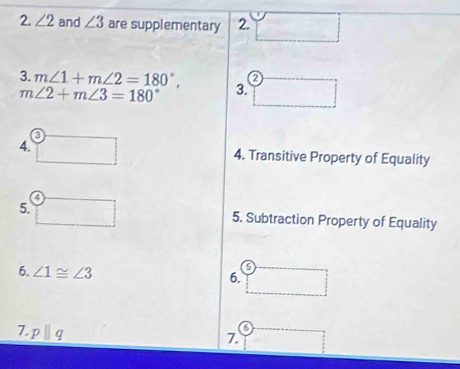 ∠ 2 and ∠ 3 are supplementary 2. 
0 
3. m∠ 1+m∠ 2=180°, 3.
m∠ 2+m∠ 3=180°
4. 
4. Transitive Property of Equality 
5. 5. Subtraction Property of Equality 
6. ∠ 1≌ ∠ 3
6. 
7. pparallel q
o 
7.