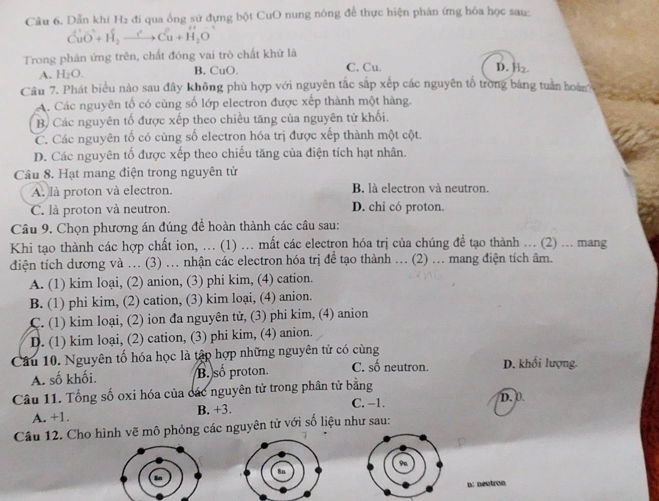 Dẫn khí H2 đi qua ống sứ dựng bột CuO nung nóng để thực hiện phản ứng hóa học sau:
CuO^(2+)+H_2xrightarrow Longleftrightarrow CCu^(2+)H_2O
Trong phản ứng trên, chất đóng vai trò chất khử là
A. H_2O. B. CuO. C. Cu. D. H2.
Câu 7. Phát biểu nào sau đây không phù hợp với nguyên tắc sắp xếp các nguyên tố trong bảng tuần hoà
A. Các nguyên tố có cùng số lớp electron được xếp thành một hàng.
B, Các nguyên tố được xếp theo chiều tăng của nguyên tử khối.
C. Các nguyên tố có cùng số electron hóa trị được xếp thành một cột.
D. Các nguyên tố được xếp theo chiếu tăng của điện tích hạt nhân.
Câu 8. Hạt mang điện trong nguyên tử
A. là proton và electron.
B. là electron và neutron.
C. là proton và neutron. D. chỉ có proton.
Câu 9. Chọn phương án đúng để hoàn thành các câu sau:
Khi tạo thành các hợp chất ion, ... (1) ... mất các electron hóa trị của chúng để tạo thành ... (2) ... mang
điện tích dương và ... (3) ... nhận các electron hóa trị để tạo thành ... (2) ... mang điện tích âm.
A. (1) kim loại, (2) anion, (3) phi kim, (4) cation.
B. (1) phi kim, (2) cation, (3) kim loại, (4) anion.
C. (1) kim loại, (2) ion đa nguyên tử, (3) phi kim, (4) anion
D. (1) kim loại, (2) cation, (3) phi kim, (4) anion.
Câu 10. Nguyên tố hóa học là tập hợp những nguyên tử có cùng
A. số khối. B. số proton.
C. số neutron. D. khối lượng.
Câu 11. Tổng số oxi hóa của các nguyên tử trong phân tử bằng
C. −1. D. 0.
A. +1. B. +3.
Câu 12. Cho hình vẽ mô phỏng các nguyên tử với số liệu như sau:
n: neutron