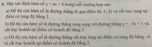 Hãy xác định hàm số y=ax+b trong mỗi trường hợp sau: 
a) Đồ thị của hàm số là đường thẳng đi qua điểm B(-1;2) và cắt trục tung tại 
điểm có tung độ bằng 3. 
b) Đồ thị của hàm số là đường thẳng song song với đường thắng y=-3x+1 và 
cắt trục hoành tại điểm có hoành độ bằng 3. 
c) Đồ thị của hàm số là đường thẳng cắt trục tung tại điểm có tung độ bằng −6
và cắt trục hoành tại điểm có hoành độ bằng 2.