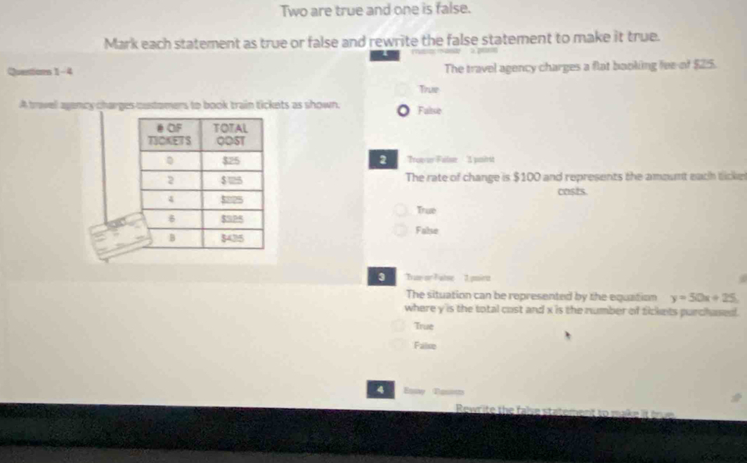 Two are true and one is false.
Mark each statement as true or false and rewrite the false statement to make it true.
Questions 1-4 The travel agency charges a flat baoking fee of $25.
True
A trwell agency charges oustomers to book train tickets as shown. Faltse
2 Trope Fale 1 pasirit
The rate of change is $100 and represents the amount each ticke
casts.
Truv
False
3 True or F atse I pmiru
The situation can be represented by the equation y=50x+25
where y is the total cost and x is the number of fickets purchased .
True
Faise
4 Esa
Rewr ite te fale statemen t mk