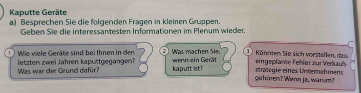 Kaputte Geräte 
a) Besprechen Sie die folgenden Fragen in kleinen Gruppen. 
Geben Sie die interessantesten Informationen im Plenum wieder. 
1 Wie viele Geräte sind bei Ihnen in den 2) Was machen Sie, 3 Könnten Sie sich vorstellen, dass 
eingeplante Fehler zur Verkaufs- 
letzten zwei Jahren kaputtgegangen? wenn ein Gerät strategie eines Unternehmens 
Was war der Grund dafür? kaputt ist? gehören? Wenn ja, warum?