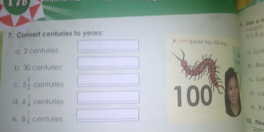 aad
9. Use a t
I want
7. Convert centuries to years :
it is 8 p
A centipede has 100 legs.
a. 2 centuries _
a. Syd
b. 30 centuries _
b. Bo
C. 5 1/2  centuries _c. Lo
d. La
d. 6 1/4  centuries _
| 0 )(
e. K
e. 8 1/5  centuries _
10. Fin
Som