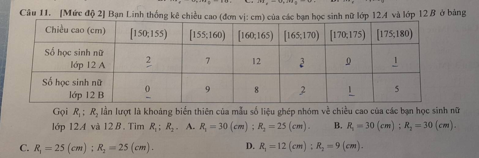 [Mức độ 2] Bạn Linh thống kê chiều cao (đơn  học sinh nữ lớp 124 và lớp 12 B ở bảng
Gọi R_1;R_2 lần lượt là khoảng biến thiên của mẫu số liệu ghép nhóm về chiều cao của các bạn học sinh nữ
lớp 12A và 12 B. Tìm R_1;R_2. A. R_1=30(cm);R_2=25(cm). B. R_1=30(cm);R_2=30(cm).
C. R_1=25(cm);R_2=25(cm). D. R_1=12(cm);R_2=9(cm).