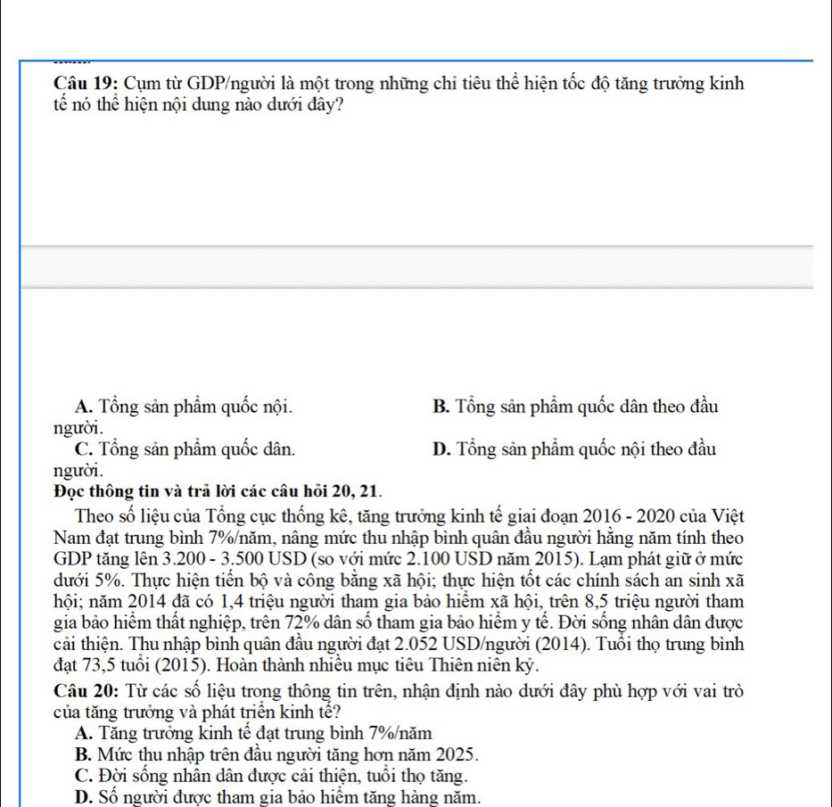 Cụm từ GDP/người là một trong những chi tiêu thể hiện tốc độ tăng trưởng kinh
tế nó thể hiện nội dung nào dưới đây?
A. Tổng sản phẩm quốc nội. B. Tổng sản phẩm quốc dân theo đầu
người.
C. Tổng sản phẩm quốc dân. D. Tổng sản phẩm quốc nội theo đầu
người.
Đọc thông tin và trả lời các câu hỏi 20, 21.
Theo số liệu của Tổng cục thống kê, tăng trưởng kinh tế giai đoạn 2016 - 2020 của Việt
Nam đạt trung bình 7%/năm, nâng mức thu nhập bình quân đầu người hăng năm tính theo
GDP tăng lên 3.200 - 3.500 USD (so với mức 2.100 USD năm 2015). Lạm phát giữ ở mức
dưới 5%. Thực hiện tiến bộ và công bằng xã hội; thực hiện tốt các chính sách an sinh xã
hội; năm 2014 đã có 1,4 triệu người tham gia bảo hiểm xã hội, trên 8,5 triệu người tham
gia bảo hiểm thất nghiệp, trên 72% dân số tham gia bảo hiểm y tế. Đời sống nhân dân được
cải thiện. Thu nhập bình quân đầu người đạt 2.052 USD/người (2014). Tuổi thọ trung bình
đạt 73,5 tuổi (2015). Hoàn thành nhiều mục tiêu Thiên niên kỷ.
Câu 20: Từ các số liệu trong thông tin trên, nhận định nào dưới đây phù hợp với vai trò
của tăng trưởng và phát triển kinh tế?
A. Tăng trưởng kinh tế đạt trung bình 7%/năm
B. Mức thu nhập trên đầu người tăng hơn năm 2025.
C. Đời sống nhân dân được cải thiện, tuổi thọ tăng.
D. Số người được tham gia bảo hiểm tăng hàng năm.