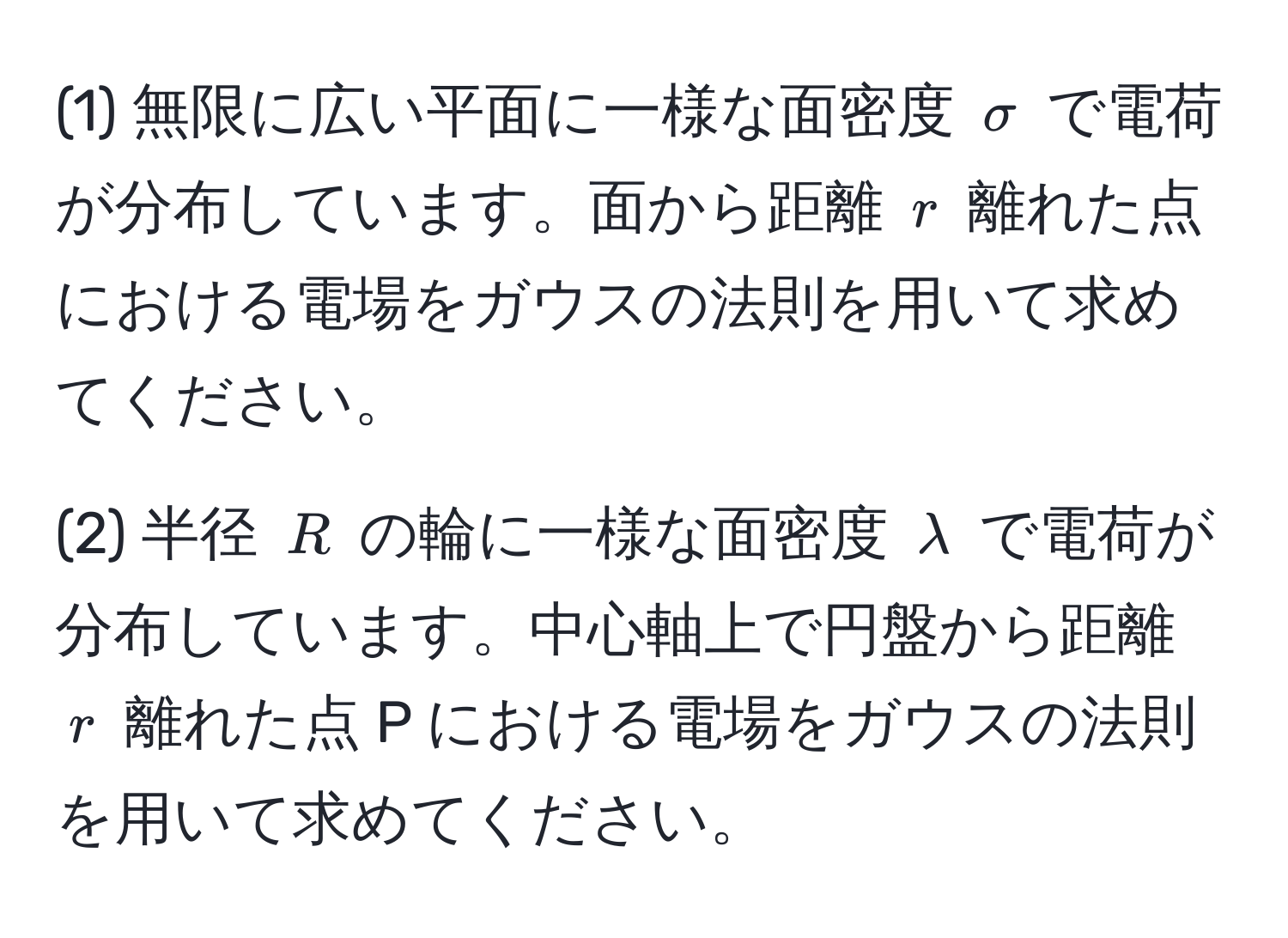 (1) 無限に広い平面に一様な面密度 $sigma$ で電荷が分布しています。面から距離 $r$ 離れた点における電場をガウスの法則を用いて求めてください。

(2) 半径 $R$ の輪に一様な面密度 $lambda$ で電荷が分布しています。中心軸上で円盤から距離 $r$ 離れた点 P における電場をガウスの法則を用いて求めてください。