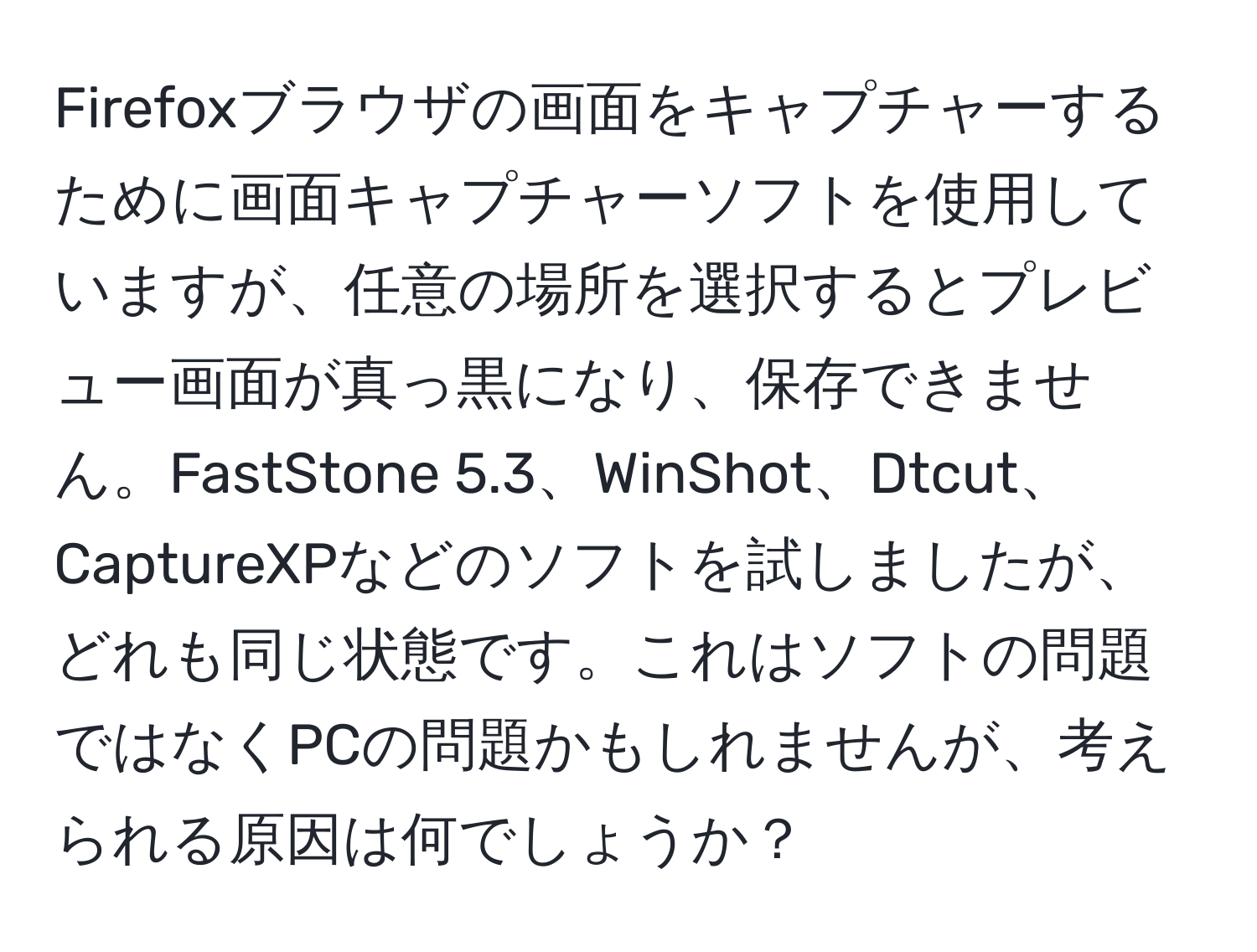 Firefoxブラウザの画面をキャプチャーするために画面キャプチャーソフトを使用していますが、任意の場所を選択するとプレビュー画面が真っ黒になり、保存できません。FastStone 5.3、WinShot、Dtcut、CaptureXPなどのソフトを試しましたが、どれも同じ状態です。これはソフトの問題ではなくPCの問題かもしれませんが、考えられる原因は何でしょうか？