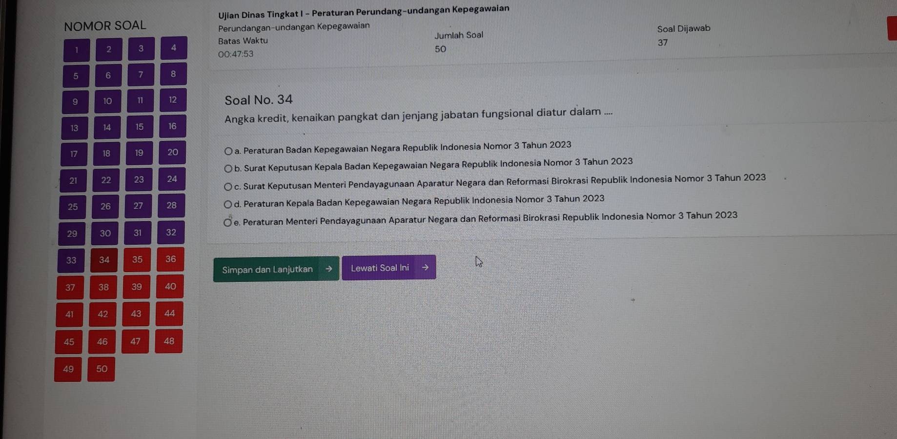 Ujian Dinas Tingkat I - Peraturan Perundang-undangan Kepegawaian
NOMOR SOAL Soal Dijawab
Perundangan-undangan Kepegawaian
1 2 3 4 Batas Waktu Jumlah Soal
37
00 : 47 : 53
50
5 6 7 8
9 10 11 12 Soal No. 34
13 14 15 16 Angka kredit, kenaikan pangkat dan jenjang jabatan fungsional diatur dalam ....
17 18 19 20 a. Peraturan Badan Kepegawaian Negara Republik Indonesia Nomor 3 Tahun 2023
b. Surat Keputusan Kepala Badan Kepegawaian Negara Republik Indonesia Nomor 3 Tahun 2023
21 22 23 24
c. Surat Keputusan Menteri Pendayagunaan Aparatur Negara dan Reformasi Birokrasi Republik Indonesia Nomor 3 Tahun 2023
25 26 27 28 d. Peraturan Kepala Badan Kepegawaian Negara Republik Indonesia Nomor 3 Tahun 2023
e. Peraturan Menteri Pendayagunaan Aparatur Negara dan Reformasi Birokrasi Republik Indonesia Nomor 3 Tahun 2023
29 30 31 32
33 34 35 36
Simpan dan Lanjutkan Lewati Soal Ini y
37 38 39 40
41 42 43 44
45 46 47 48
49 50